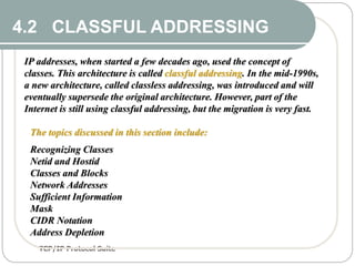 TCP/IP Protocol Suite
11
4.2 CLASSFUL ADDRESSING
IP addresses, when started a few decades ago, used the concept of
classes. This architecture is called classful addressing. In the mid-1990s,
a new architecture, called classless addressing, was introduced and will
eventually supersede the original architecture. However, part of the
Internet is still using classful addressing, but the migration is very fast.
The topics discussed in this section include:
Recognizing Classes
Netid and Hostid
Classes and Blocks
Network Addresses
Sufficient Information
Mask
CIDR Notation
Address Depletion
 