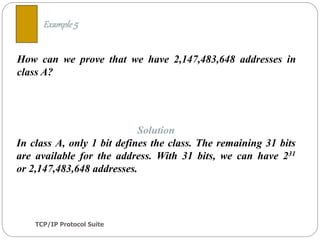 TCP/IP Protocol Suite
16
How can we prove that we have 2,147,483,648 addresses in
class A?
Example 5
Solution
In class A, only 1 bit defines the class. The remaining 31 bits
are available for the address. With 31 bits, we can have 231
or 2,147,483,648 addresses.
 