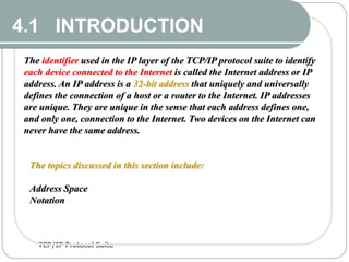 TCP/IP Protocol Suite
2
4.1 INTRODUCTION
4.1 INTRODUCTION
The identifier used in the IP layer of the TCP/IP protocol suite to identify
each device connected to the Internet is called the Internet address or IP
address. An IP address is a 32-bit address that uniquely and universally
defines the connection of a host or a router to the Internet. IP addresses
are unique. They are unique in the sense that each address defines one,
and only one, connection to the Internet. Two devices on the Internet can
never have the same address.
The topics discussed in this section include:
Address Space
Notation
 