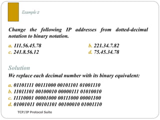 TCP/IP Protocol Suite
9
Change the following IP addresses from dotted-decimal
notation to binary notation.
a. 111.56.45.78 b. 221.34.7.82
c. 241.8.56.12 d. 75.45.34.78
Example 2
Solution
We replace each decimal number with its binary equivalent:
a. 01101111 00111000 00101101 01001110
b. 11011101 00100010 00000111 01010010
c. 11110001 00001000 00111000 00001100
d. 01001011 00101101 00100010 01001110
 