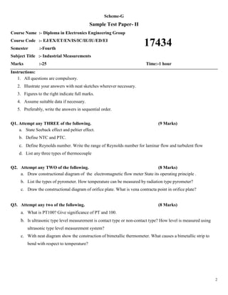 2
Scheme-G
Sample Test Paper- II
Course Name :- Diploma in Electronics Engineering Group
Course Code :- EJ/EX/ET/EN/IS/IC/IE/IU/ED/EI
Semester :-Fourth
Subject Title :- Industrial Measurements
Marks :-25 Time:-1 hour
Instructions:
1. All questions are compulsory.
2. Illustrate your answers with neat sketches wherever necessary.
3. Figures to the right indicate full marks.
4. Assume suitable data if necessary.
5. Preferably, write the answers in sequential order.
Q1. Attempt any THREE of the following. (9 Marks)
a. State Seeback effect and peltier effect.
b. Define NTC and PTC.
c. Define Reynolds number. Write the range of Reynolds number for laminar flow and turbulent flow
d. List any three types of thermocouple
Q2. Attempt any TWO of the following. (8 Marks)
a. Draw constructional diagram of the electromagnetic flow meter State its operating principle .
b. List the types of pyrometer. How temperature can be measured by radiation type pyrometer?
c. Draw the constructional diagram of orifice plate. What is vena contracta point in orifice plate?
Q3. Attempt any two of the following. (8 Marks)
a. What is PT100? Give significance of PT and 100.
b. Is ultrasonic type level measurement is contact type or non-contact type? How level is measured using
ultrasonic type level measurement system?
c. With neat diagram show the construction of bimetallic thermometer. What causes a bimetallic strip to
bend with respect to temperature?
17434
 