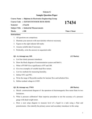 3
Scheme-G
Sample Question Paper
Course Name :- Diploma in Electronics Engineering Group
Course Code :- EJ/EX/ET/EN/IS/IC/IE/IU/ED/EI
Semester :-Fourth
Subject Title :- Industrial Measurements
Marks :-100 Time:-3 hour
Instructions:
1. All questions are compulsory
2. Illustrate your answers with neat sketches wherever necessary
3. Figures to the right indicate full marks
4. Assume suitable data if necessary
5. Preferably, write the answers in sequential order
Q1. A) Attempt any SIX (12 Marks)
a. List four elastic pressure transducer.
b. Draw the block diagram of instrumentation system and label it.
c. What is PT100? Give significance of PT and 100.
d. Give two examples of variable head flow meters.
e. List two methods for measuring humidity.
f. Define NTC and PTC.
g. Write the range of Reynolds number for laminar flow and turbulent flow.
h. Define residual voltage in LVDT.
Q1. B) Attempt any TWO (08 Marks)
a. Sketch constructional diagram of the operation of electromagnetic flow meter State its two
limitations .
b. What is pressure calibration? State stepwise procedure to test the accuracy of a pressure
gauge with dead weight tester.
c. Draw a neat setup diagram to measure level of a liquid in a tank using a float and
potentiometer. Also identify the primary sensor and secondary transducer in this setup.
17434
 