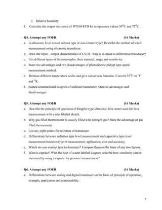 5
ii. Relative humidity
f. Calculate the output resistance of PT100 RTD for temperature values 30O
C and 75O
C.
Q4. Attempt any FOUR (16 Marks)
a. Is ultrasonic level sensor contact type or non-contact type? Describe the method of level
measurement using ultrasonic transducer.
b. Draw the input – output characteristics of LVDT. Why is it called as differential transducer?
c. List different types of thermocouples, their material, range and sensitivity.
d. State two advantages and two disadvantages of photoelectric pickup type speed
measurement method.
e. Mention different temperature scales and give conversion formulae. Convert 35O
C in O
F
and O
K.
f. Sketch constructional diagram of inclined manometer. State its advantages and
disadvantages.
Q5. Attempt any FOUR (16 Marks)
a. Describe the principle of operation of Doppler type ultrasonic flow meter used for flow
measurement with a neat labeled sketch.
b. Why gas filled thermometer is usually filled with nitrogen gas? State the advantage of gas
filled thermometer.
c. List any eight points for selection of transducer.
d. Differentiate between radiation type level measurement and capacitive type level
measurement based on type of measurement, application, cost and accuracy.
e. Which are non contact type tachometers? Compare them on the basis of any two factors.
f. What is capsule? With the help of a neat labeled diagram describe how sensitivity can be
increased by using a capsule for pressure measurement?
Q6. Attempt any FOUR (16 Marks)
a. Differentiate between analog and digital transducer on the basis of principle of operation,
example, application and compatability.
 