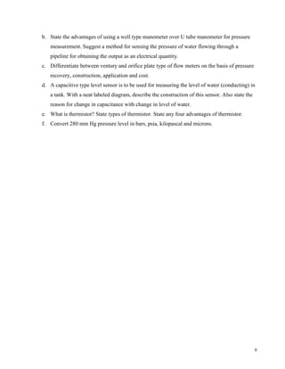 6
b. State the advantages of using a well type manometer over U tube manometer for pressure
measurement. Suggest a method for sensing the pressure of water flowing through a
pipeline for obtaining the output as an electrical quantity.
c. Differentiate between ventury and orifice plate type of flow meters on the basis of pressure
recovery, construction, application and cost.
d. A capacitive type level sensor is to be used for measuring the level of water (conducting) in
a tank. With a neat labeled diagram, describe the construction of this sensor. Also state the
reason for change in capacitance with change in level of water.
e. What is thermistor? State types of thermistor. State any four advantages of thermistor.
f. Convert 280 mm Hg pressure level in bars, psia, kilopascal and microns.
 