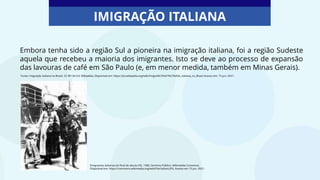 Embora tenha sido a região Sul a pioneira na imigração italiana, foi a região Sudeste
aquela que recebeu a maioria dos imigrantes. Isto se deve ao processo de expansão
das lavouras de café em São Paulo (e, em menor medida, também em Minas Gerais).
IMIGRAÇÃO ITALIANA
Emigrantes italianos do final do século XIX, 1900. Domínio Público. Wikimedia Commons.
Disponível em: https://commons.wikimedia.org/wiki/File:Italiani.JPG. Acesso em 15 jun. 2021.
Fonte: Imigração italiana no Brasil. CC-BY-SA 3.0. Wikipédia. Disponível em: https://pt.wikipedia.org/wiki/Imigra%C3%A7%C3%A3o_italiana_no_Brasil Acesso em: 15 jun. 2021.
 