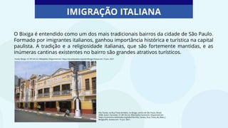 O Bixiga é entendido como um dos mais tradicionais bairros da cidade de São Paulo.
Formado por imigrantes italianos, ganhou importância histórica e turística na capital
paulista. A tradição e a religiosidade italianas, que são fortemente mantidas, e as
inúmeras cantinas existentes no bairro são grandes atrativos turísticos.
IMIGRAÇÃO ITALIANA
Vila Távola, na Rua Treze de Maio, no Bixiga, centro de São Paulo, Brasil,
2008. Autor: Dornicke. CC-BY-SA-4.0. Wikimedia Commons. Disponível em:
https://commons.wikimedia.org/wiki/File:Villa_Tavola,_Rua_Treze_de_Maio_(
Bixiga).JPG. Acesso em: 15 jun. 2021.
Fonte: Bixiga. CC-BY-SA 3.0. Wikipédia. Disponível em: https://pt.wikipedia.org/wiki/Bixiga Acesso em 15 jun. 2021
 