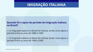 Quando foi o ápice do período de imigração italiana
no Brasil?
( ) A imigração italiana no Brasil foi intensa, tendo como ápice o
período entre os anos de 1880 e 1930.
( ) A imigração italiana no Brasil foi intensa, tendo como ápice o
período entre os anos de 1980 e 2000.
IMIGRAÇÃO ITALIANA
Elaborado especialmente para o CMSP.
 