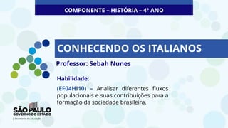 CONHECENDO OS ITALIANOS
Professor: Sebah Nunes
COMPONENTE – HISTÓRIA – 4° ANO
Habilidade:
(EF04HI10) – Analisar diferentes fluxos
populacionais e suas contribuições para a
formação da sociedade brasileira.
 