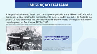 A imigração italiana no Brasil teve como ápice o período entre 1880 e 1930. Os ítalo-
brasileiros estão espalhados principalmente pelos estados do Sul e do Sudeste do
Brasil. Os ítalo-brasileiros são descendentes da enorme massa de imigrantes italianos
que chegaram ao Brasil entre 1870 e 1960.
Navio com italianos no
porto de Santos (1907).
IMIGRAÇÃO ITALIANA
Navio com imigrantes italianos chegando ao Brasil, 1907. Domínio Público.
Wikimedia Commons. Disponível em: https://commons.wikimedia.org/
wiki/File:Naviodeimigrantes.gif. Acesso em: 15 jun. 2021.
Fonte: Imigração italiana no Brasil. CC-BY-SA 3.0. Wikipédia. Disponível em: https://pt.wikipedia.org/wiki/Imigra%C3%A7%C3%A3o_italiana_no_Brasil. Acesso em: 15 jun. 2021.
 