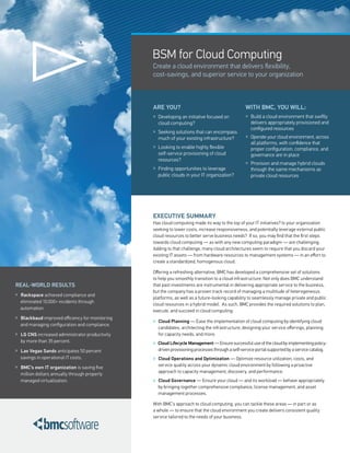 BSM for Cloud Computing
                                                 Create a cloud environment that delivers flexibility,
                                                 cost-savings, and superior service to your organization



                                                 ARE YOU?                                          WITh BMC, YOU WILL:
                                                 » Developing an initiative focused on             » Build a cloud environment that swiftly
                                                   cloud computing?                                  delivers appropriately provisioned and
                                                                                                     configured resources
                                                 » Seeking solutions that can encompass
                                                   much of your existing infrastructure?           » Operate your cloud environment, across
                                                                                                     all platforms, with confidence that
                                                 » Looking to enable highly flexible                 proper configuration, compliance, and
                                                   self-service provisioning of cloud                governance are in place
                                                   resources?
                                                                                                   » Provision and manage hybrid clouds
                                                 » Finding opportunities to leverage                 through the same mechanisms as
                                                   public clouds in your IT organization?            private cloud resources




                                                 EXECUTIVE SUMMARY
                                                 Has cloud computing made its way to the top of your IT initiatives? Is your organization
                                                 seeking to lower costs, increase responsiveness, and potentially leverage external public
                                                 cloud resources to better serve business needs? If so, you may find that the first steps
                                                 towards cloud computing — as with any new computing paradigm — are challenging.
                                                 Adding to that challenge, many cloud architectures seem to require that you discard your
                                                 existing IT assets — from hardware resources to management systems — in an effort to
                                                 create a standardized, homogenous cloud.

                                                 Offering a refreshing alternative, BMC has developed a comprehensive set of solutions
                                                 to help you smoothly transition to a cloud infrastructure. Not only does BMC understand
REAL-WORLD RESULTS                               that past investments are instrumental in delivering appropriate service to the business,
                                                 but the company has a proven track record of managing a multitude of heterogeneous
» Rackspace achieved compliance and
                                                 platforms, as well as a future-looking capability to seamlessly manage private and public
  eliminated 10,000+ incidents through
                                                 cloud resources in a hybrid model. As such, BMC provides the required solutions to plan,
  automation.
                                                 execute, and succeed in cloud computing:
» Blackbaud improved efficiency for monitoring
                                                 » Cloud Planning — Ease the implementation of cloud computing by identifying cloud
  and managing configuration and compliance.
                                                   candidates, architecting the infrastructure, designing your service offerings, planning
» LG CNS increased administrator productivity      for capacity needs, and more.
  by more than 35 percent.                       » Cloud Lifecycle Management — Ensure successful use of the cloud by implementing policy-
» Las Vegas Sands anticipates 50 percent           driven provisioning processes through a self-service portal supported by a service catalog.
  savings in operational IT costs.               » Cloud Operations and Optimization — Optimize resource utilization, costs, and
» BMC’s own IT organization is saving five         service quality across your dynamic cloud environment by following a proactive
                                                   approach to capacity management, discovery, and performance.
  million dollars annually through properly
  managed virtualization.                        » Cloud Governance — Ensure your cloud — and its workload — behave appropriately
                                                   by bringing together comprehensive compliance, license management, and asset
                                                   management processes.

                                                 With BMC’s approach to cloud computing, you can tackle these areas — in part or as
                                                 a whole — to ensure that the cloud environment you create delivers consistent quality
                                                 service tailored to the needs of your business.
 