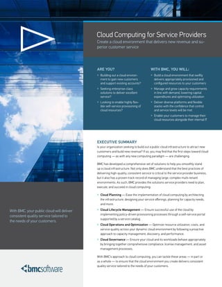 Cloud Computing for Service Providers
                                           Create a cloud environment that delivers new revenue and su-
                                           perior customer service




                                           ARE YOU?                                   WITh BMC, YOU WILL:
                                           » Building out a cloud environ-            » Build a cloud environment that swiftly
                                             ment to gain new customers                  delivers appropriately provisioned and
                                             and support existing accounts?              configured resources to your customers
                                           » Seeking enterprise-class                 » Manage and grow capacity requirements
                                             solutions to deliver excellent              in line with demand, lowering capital
                                             service?                                    expenditures and optimizing utilization
                                           » Looking to enable highly flex-           » Deliver diverse platforms and flexible
                                             ible self-service provisioning of           stacks with the confidence that control
                                             cloud resources?                            and service levels will be met
                                                                                      » Enable your customers to manage their
                                                                                         cloud resources alongside their internal IT




                                           EXECUTIVE SUMMARY
                                           Is your organization seeking to build out a public cloud infrastructure to attract new
                                           customers and build new revenue? If so, you may find that the first steps toward cloud
                                           computing — as with any new computing paradigm — are challenging.

                                           BMC has developed a comprehensive set of solutions to help you smoothly stand
                                           up a cloud infrastructure. Not only does BMC understand that the best practices of
                                           delivering high-quality, consistent service is critical to the service provider business,
                                           but it also has a proven track record of managing large, complex multi-tenant
                                           environments. As such, BMC provides the solutions service providers need to plan,
                                           execute, and succeed in cloud computing:

                                           » Cloud Planning — Ease the implementation of cloud computing by architecting
                                             the infrastructure, designing your service offerings, planning for capacity needs,
                                             and more.

With BMC, your public cloud will deliver   » Cloud Lifecycle Management — Ensure successful use of the cloud by
                                             implementing policy-driven provisioning processes through a self-service portal
consistent quality service tailored to
                                             supported by a service catalog.
the needs of your customers.
                                           » Cloud Operations and Optimization — Optimize resource utilization, costs, and
                                             service quality across your dynamic cloud environment by following a proactive
                                             approach to capacity management, discovery, and performance.
                                           » Cloud Governance — Ensure your cloud and its workloads behave appropriately
                                             by bringing together comprehensive compliance, license management, and asset
                                             management processes.

                                           With BMC’s approach to cloud computing, you can tackle these areas — in part or
                                           as a whole — to ensure that the cloud environment you create delivers consistent
                                           quality service tailored to the needs of your customers.
 