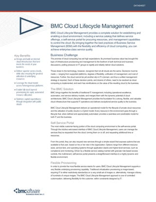 DATASHEET




                                      BMC Cloud Lifecycle Management
                                      BMC Cloud Lifecycle Management provides a complete solution for establishing and
                                      enabling a cloud environment, including a service catalog that defines service
                                      offerings, a self-service portal for procuring resources, and management capabilities
                                      to control the cloud. By bringing together the best practices of Business Service
                                      Management (BSM) with the flexibility and efficiency of cloud computing, you can
                                      achieve enterprise-class service quality.

Key Benefits                          Business Challenge
 Design and build an internal        The promise of cloud computing has set high expectations. Its promised business value has brought the
  cloud infrastructure that best      topic of infrastructure provisioning and management to the forefront of both technical and business
  meets the needs of your             discussions, putting pressure on IT groups to rapidly and reliably deliver cloud solutions.
  business
 Deliver superior service levels,    Those closer to the technology, however, recognize that not all clouds are the same. Decisions must be
  while also ensuring the greatest    made — ranging from supported platforms, degrees of flexibility, unification of management, and cost of
  utilization of underlying           resources. Further, the cloud cannot be yet another silo in IT’s domain, and thus a unified management
  resources
                                      strategy is required. Each of these decision points, and dozens of others, need to be resolved as cloud
 Leverage the cloud model            computing is implemented, and each has ramifications on the value of the resulting cloud to the business.
  across heterogeneous platforms
 Enable full-stack layered           The BMC Solution
  provisioning for rapid, automated   BMC brings together the benefits of traditional IT management, including operational excellence,
  resource allocation                 automation, and service delivery models, and merges them with the dynamic potential of cloud
 Optimize capital expenditures       architectures. BMC Cloud Lifecycle Management provides the foundation for a strong, flexible, and valuable
  through integration with public     cloud infrastructure that supports IT operations and delivers exceptional service quality to the business.
  clouds
                                      BMC Cloud Lifecycle Management delivers an operational model for the lifecycle of private cloud resources
                                      and the utilization of public clouds in a hybrid model. Every resource in the environment goes through a
                                      lifecycle that, when defined and appropriately automated, provides a seamless and predictable model for
                                      both IT and the business.


                                      Self-Service Portal
                                      The most visible customer-facing portion of the cloud computing environment is the self-service portal.
                                      Through the intuitive web-based interface of BMC Cloud Lifecycle Management, users can manage the
                                      services they’ve requested from the cloud, turning them on or off, and requesting additional time or
                                      resources.


                                      From this portal, they can also request new services through a simple wizard that exposes options that are
                                      available to that user, based on his or her role in the organization. Options range from different resource
                                      sizes, service tiers, and operating systems through application stacks and higher-level services, such as
                                      compliance and monitoring. Driven by a flexible service catalog married with granular role-based access
                                      controls, this multi-tenant, self-service portal presents a straightforward interface to a highly dynamic and
                                      flexible environment.


                                      Flexible Provisioning
                                      In order to provide the most flexible service stacks for users, BMC Cloud Lifecycle Management supports a
                                      very flexible underlying provisioning capability. Traditional virtualization provisioning is image-based,
                                      requiring IT to either restrictively standardize on a very small set of images or, alternatively, manage a library
                                      of hundreds of unique images. The BMC Cloud Lifecycle Management approach is one of controlled
                                      customization, delivering flexibility for the customer, within constraints designed by IT.
 