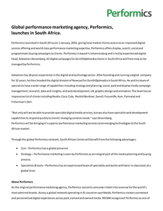 Global performance marketingagency, Performics,
launches in South Africa.
Performics launched inSouthAfricaon1 January,2016, givinglocal marketclientsaccesstoan improved digital
service offering andworldclass performance marketingexpertise.Performicsoffersdisplay,search,socialand
programmaticbuyingcampaignstoclients. Performics isbasedinJohannesburgandisledbyexperienceddigital
head,Sebastien Desemberg.All digital campaignsforZenithOptimediaclientsin SouthAfricawillfromnowonbe
managedbyPerformics.
Sebastienhas18 yearsexperience inthe digital andtechnologysector.Afterfoundingandrunningadigital company
for 10 years,he thenheadedthe digital divisionof NewcastforZenithOptimediainSouthAfrica.He andhisteamof
specialists have awide range of capabilitiesincluding strategyandplanning;social,paidanddisplaymediacampaign
management;research,dataandinsights;andwebdevelopment,UX,graphicdesignandanimation.The teamhasan
impressivelistof clientsincludingNestle,Coca-Cola, ReckittBenkiser,Sanofi,Futurelife,Acer,Parmalatand
Fisherman’sDeli.
“Not onlywill we be able toprovide specialistdigitalmediaservices,butwe alsohave specialistwebdevelopment
capabilitiestorespondquicklytoclients’changingcreativeneeds.”saysDesemberg.
Performicswill be bringingit’ssuperiorperformance marketing services andemergingtechnologiestothe South
Africanmarket.
Throughthe global Performicsnetwork, SouthAfrican clientswillbenefitfromthe following advantages:
 Size – Performics hasa global presence
 Strategy– Performance marketingisseenby Performics asanintegral part of the mediaplanningandbuying
process.
 Specialists&tools– Performics hasanexperiencedteamof specialistsandworkswithbest-in-classtoolsata
global level.
About Performics
As the original performancemarketingagency,Performics convertsconsumerintentintorevenue forthe world’s
mostadmiredbrands.Acrossa global networkoperatingin41 countriesworldwide,Performicscreatesconnected
and personalizeddigital experiencesacrosspaid,earnedandownedmedia.RECMA recognized Performicsasone of
 
