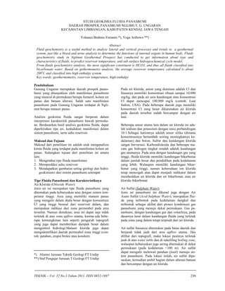 TEKNIK – Vol. 32 No.3 Tahun 2011, ISSN 0852-1697 230
STUDI GEOKIMIA FLUIDA PANASBUMI
DAERAH PROSPEK PANASBUMI NGLIMUT, G. UNGARAN
KECAMATAN LIMBANGAN, KABUPATEN KENDAL JAWA TENGAH
Yohanes Brahmo Emianto *), Yoga Aribowo **)
Abstract
Fluid geochemistry is a useful method to analyse lateral and vertical processes and trends in a geothermal
system, just like a blood and urine analysis to determine the functions of internal organs in human body. Fluids
geochemistry study in Nglimut Geothermal Prospect has conducted to get information about type and
characteristics of fluids, to predict reservoir temperature, and sub surface hidrogeochemical cycle model.
From fluids geochemistry analysis, the most significant constituent is HCO3, and thus all fluids classified into
bicarbonate water. Based on gethermometry analysis, the average reservoir temperature calculated is about
206o
C and classified into high enthalpy system.
Key words: geothermometry, reservoir temperature, high enthalpy
Pendahuluan
Gunung Ungaran merupakan daerah prospek panas-
bumi yang ditunjukkan oleh manifestasi panasbumi
yang muncul di permukaan berupa fumarol, kolam air
panas dan batuan alterasi. Salah satu manifestasi
panasbumi pada Gunung Ungaran terdapat di Ngli-
mut berupa mataair panas.
Analisis geokimia fluida sangat berperan dalam
interpretasi karakteritik panasbumi bawah permuka-
an. Berdasarkan hasil analisis geokimia fluida, dapat
diperkirakan tipe air, kedudukan manifestasi dalam
sistem panasbumi, serta suhu reservoir.
Maksud dan Tujuan
Maksud dari penelitian ini adalah utuk menganalisis
kimia fluida yang terdapat pada manifestasi kolam air
panas. Sedangkan tujuan dari penelitian ini antara
lain:
1. Mengetahui tipe fluida manifestasi
2. Memprediksi suhu reservoir
3. Mendapatkan gambaran seting geologi dan hidro-
geokimiawi dari sistem panasbumi setempat
Tipe Fluida Panasbumi dan Karakteristiknya
Air Klorida (Chloride Water)
Jenis air ini merupakan tipe fluida panasbumi yang
ditemukan pada kebanyakan area dengan sistem tem-
peratur tinggi. Area yang memiliki mataair panas
yang mengalir dalam skala besar dengan konsentrasi
Cl yang tinggi berasal dari reservoir dalam, dan
merupakan indikasi dari zona permeabel pada area
tersebut. Namun demikian, area ini dapat saja tidak
terletak di atas zona upflow utama, karena ada bebe-
rapa kemungkinan lain seperti pengaruh topografi
yang juga dapat memberikan dampak besar dalam
mengontrol hidrologi.Mataair klorida juga dapat
mengidentifikasi daerah permeabel zona tinggi (con-
toh: patahan, erupsi breksi atau konduit).
*) Alumni Jurusan Teknik Geologi FT Undip
**) Staf Pengajar Jurusan T.Geologi FT Undip
Pada air klorida, anion yang dominan adalah Cl dan
biasanya memiliki konsentrasi ribuan sampai 10.000
mg/kg, dan pada air asin kandungan atau konsentrasi
Cl dapat mencapai 100.000 mg/k (contoh: Laut
Salton, USA). Pada beberapa daerah juga memiliki
konsentrasi Cl yang besar dikarenakan air klorida
pada daerah tersebut sudah bercampur dengan air
laut.
Beberapa unsur utama lain dalam air klorida ini ada-
lah sodium dan potassium dengan rasio perbandingan
10:1.Sebagai kationnya adalah unsur silika (dimana
konsentrasinya bertambah seiring meningkatnya ke-
dalaman) dan boron. Sulfat dan kandungan klorida
sangat bervariasi. Karbondioksida dan beberapa ma-
cam gas hidrogen tingkat rendah adalah kandungan
gas utamanya. Pada area dengan kandungan gas yang
tinggi, fluida klorida memiliki kandungan bikarbonat
dalam jumlah besar dan pendidihan pada kedalaman
yang lebih. Walaupun memiliki kandungan bikar-
bonat yang tinggi, namun keberadaan ion klorida
tetap mencegah atau dapat menjadi indikator dalam
membedakan air klorida dan air bikarbonat, atau air
klorida–bikarbonat.
Air Sulfat (Sulphate Water)
Jenis air panasbumi ini dikenal juga dengan Air
Asam Sulfat (Acid-Sulphate Water), merupakan flui-
da yang terbentuk pada kedalaman dangkal dan
terbentuk sebagai akibat dari proses kondensasi gas
panasbumi yang menuju dekat permukaan. Gas pa-
nasbumi, dengan kandungan gas dan volatilnya, pada
dasarnya larut dalam kandungan fluida yang terletak
pada zona yang dalam tetapi terpisah dari air klorida.
Air sulfat biasanya ditemukan pada batas daerah dan
berjarak tidak jauh dari area upflow utama. Jika
dilihat dari topografi, maka lokasi pastinya terletak
jauh di atas water table dan di sekeliling boiling zone,
walaupun kebanyakan juga sering ditemukan di dekat
permukaan (pada kedalaman <100 m). Air sulfat
dapat mengalir melewati patahan (fault) menuju sis-
tem panasbumi. Pada lokasi inilah, air sulfat dipa-
naskan, kemudian ambil bagian dalam alterasi batuan
dan bercampur dengan air klorida.
 