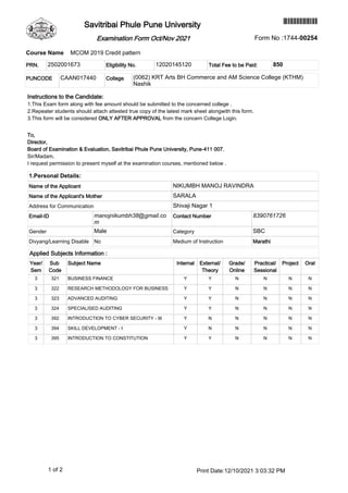 Instructions to the Candidate:
1.This Exam form along with fee amount should be submitted to the concerned college .
2.Repeater students should attach attested true copy of the latest mark sheet alongwith this form.
3.This form will be considered ONLY AFTER APPROVAL from the concern College Login.
To,
Director,
Board of Examination & Evaluation, Savitribai Phule Pune University, Pune-411 007.
Sir/Madam,
I request permission to present myself at the examination courses, mentioned below .
1.Personal Details:
Name of the Applicant NIKUMBH MANOJ RAVINDRA
Name of the Applicant's Mother SARALA
Address for Communication Shivaji Nagar 1
Email-ID manojnikumbh38@gmail.co
m
Contact Number 8390761726
Gender Male Category SBC
Divyang/Learning Disable No Medium of Instruction Marathi
PRN. 2502001673 Eligibility No. 12020145120 Total Fee to be Paid: 850
Applied Subjects Information :
Year/
Sem
Sub
Code
Subject Name Internal External/
Theory
Grade/
Online
Practical/
Sessional
Project Oral
3 321 BUSINESS FINANCE Y Y N N N N
3 322 RESEARCH METHODOLOGY FOR BUSINESS Y Y N N N N
3 323 ADVANCED AUDITING Y Y N N N N
3 324 SPECIALISED AUDITING Y Y N N N N
3 392 INTRODUCTION TO CYBER SECURITY - III Y N N N N N
3 394 SKILL DEVELOPMENT - I Y N N N N N
3 395 INTRODUCTION TO CONSTITUTION Y Y N N N N
Course Name MCOM 2019 Credit pattern
PUNCODE CAAN017440 College (0062) KRT Arts BH Commerce and AM Science College (KTHM)
Nashik
1 of 2 Print Date:12/10/2021 3:03:32 PM
*174400254*
Savitribai Phule Pune University
Form No :1744-00254
Examination Form Oct/Nov 2021
 
