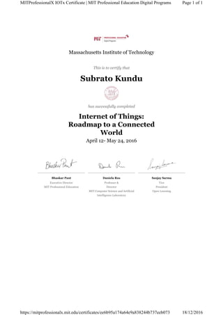 Bhaskar Pant
Executive Director
MIT Professional Education
Daniela Rus
Professor &
Director
MIT Computer Science and Artificial
Intelligence Laboratory
Sanjay Sarma
Vice
President
Open Learning
Massachusetts Institute of Technology
This is to certify that
Subrato Kundu
has successfully completed
Internet of Things:
Roadmap to a Connected
World
April 12- May 24, 2016
Page 1 of 1MITProfessionalX IOTx Certificate | MIT Professional Education Digital Programs
18/12/2016https://mitprofessionalx.mit.edu/certificates/ee6b95a174a64e9a838244b737eeb073
 