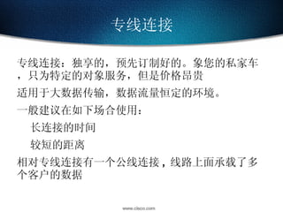 专线连接 专线连接：独享的，预先订制好的。象您的私家车，只为特定的对象服务，但是价格昂贵 适用于大数据传输，数据流量恒定的环境。 一般建议在如下场合使用： 长连接的时间 较短的距离 相对专线连接有一个公线连接 , 线路上面承载了多个客户的数据 