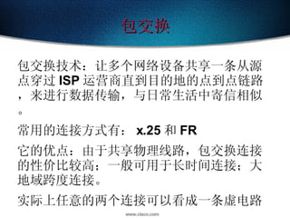包交换 包交换技术：让多个网络设备共享一条从源点穿过 ISP 运营商直到目的地的点到点链路，来进行数据传输，与日常生活中寄信相似。 常用的连接方式有： x.25 和 FR 它的优点：由于共享物理线路，包交换连接的性价比较高；一般可用于长时间连接；大地域跨度连接。 实际上任意的两个连接可以看成一条虚电路 