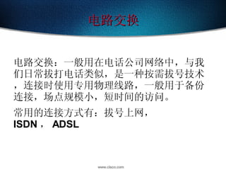 电路交换 电路交换：一般用在电话公司网络中，与我们日常拔打电话类似，是一种按需拔号技术，连接时使用专用物理线路，一般用于备份连接，场点规模小，短时间的访问。 常用的连接方式有：拔号上网， ISDN ， ADSL 