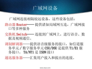广域网设备   广域网连接相隔较远设备，这些设备包括： 路由器 Router —— 提供诸如局域网互连，广域网接口等多种服务 交换机 Switch —— 连接到广域网上，进行语音、数据及视频通信。 调制解调器 ——提供语音级服务的接口，如信道服务单元 / 数字服务单元 CSU/DSU 是提供 T1/E1 服务接口。 TA/NT1 是 ISDN 接口 通迅服务器 ——汇集用户拔入和拔出的连接。 