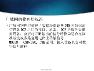 广域网的物理层标准 广域网物理层描述了数据终端设备 DTE 和数据通信设备 DCE 之间的接口。通常， DCE 是服务提供商设备，负责将 DTE 输出的信号转换为适合在标准载波或多路复用电路上传输信号 MODEM 、 CSU/DSU, DTE 是用户接入设备负责对数字信号解释 