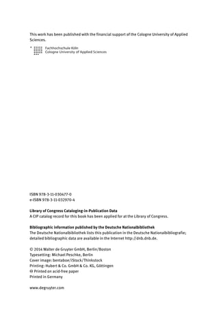 This work has been published with the financial support of the Cologne University of Applied
Sciences.
ISBN 978-3-11-030477-0
e-ISBN 978-3-11-032970-4
Library of Congress Cataloging-in-Publication Data
A CIP catalog record for this book has been applied for at the Library of Congress.
Bibliographic information published by the Deutsche Nationalbibliothek
The Deutsche Nationalbibliothek lists this publication in the Deutsche Nationalbibliografie;
detailed bibliographic data are available in the Internet http://dnb.dnb.de.
© 2014 Walter de Gruyter GmbH, Berlin/Boston
Typesetting: Michael Peschke, Berlin
Cover image: bentaboe/iStock/Thinkstock
Printing: Hubert & Co. GmbH & Co. KG, Göttingen
♾ Printed on acid-free paper
Printed in Germany
www.degruyter.com
 