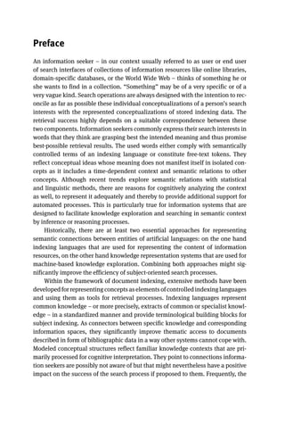 Preface
An information seeker – in our context usually referred to as user or end user
of search interfaces of collections of information resources like online libraries,
domain-specific databases, or the World Wide Web – thinks of something he or
she wants to find in a collection. “Something” may be of a very specific or of a
very vague kind. Search operations are always designed with the intention to rec-
oncile as far as possible these individual conceptualizations of a person’s search
interests with the represented conceptualizations of stored indexing data. The
retrieval success highly depends on a suitable correspondence between these
two components. Information seekers commonly express their search interests in
words that they think are grasping best the intended meaning and thus promise
best-possible retrieval results. The used words either comply with semantically
controlled terms of an indexing language or constitute free-text tokens. They
reflect conceptual ideas whose meaning does not manifest itself in isolated con-
cepts as it includes a time-dependent context and semantic relations to other
concepts. Although recent trends explore semantic relations with statistical
and linguistic methods, there are reasons for cognitively analyzing the context
as well, to represent it adequately and thereby to provide additional support for
automated processes. This is particularly true for information systems that are
designed to facilitate knowledge exploration and searching in semantic context
by inference or reasoning processes.
Historically, there are at least two essential approaches for representing
semantic connections between entities of artificial languages: on the one hand
indexing languages that are used for representing the content of information
resources, on the other hand knowledge representation systems that are used for
machine-based knowledge exploration. Combining both approaches might sig-
nificantly improve the efficiency of subject-oriented search processes.
Within the framework of document indexing, extensive methods have been
developed for representing concepts as elements of controlled indexing languages
and using them as tools for retrieval processes. Indexing languages represent
common knowledge – or more precisely, extracts of common or specialist knowl-
edge – in a standardized manner and provide terminological building blocks for
subject indexing. As connectors between specific knowledge and corresponding
information spaces, they significantly improve thematic access to documents
described in form of bibliographic data in a way other systems cannot cope with.
Modeled conceptual structures reflect familiar knowledge contexts that are pri-
marily processed for cognitive interpretation. They point to connections informa-
tion seekers are possibly not aware of but that might nevertheless have a positive
impact on the success of the search process if proposed to them. Frequently, the
 