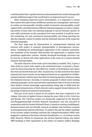 Preface vii
could formulate their cognitive interests and automated tools would subsequently
provide additional support that would lead to an improved search success.
When designing improved search environments, it is important to ensure
that content-descriptive terms of different systems are exchangeable, that seman-
tic entities are interoperable. Suitable models of semantic interoperability would
support both, switching between different indexing languages as well as combin-
ing entities of more than one indexing language to execute thematic queries. In
case valid conclusions on the conceptual level were reached, it would be essen-
tial considering not only mechanical interoperability and string matching but
also the semantic content of entities and the relational structure of the respective
indexing languages.
The final stage may be characterized as ontology-based indexing and
retrieval with respect to semantic interoperability in heterogeneous environ-
ments. Combining the methodological approaches to the semantic representa-
tion standards of the Semantic Web provides the opportunity to separate from
proprietary application contexts. Already developed knowledge structures can
be used for or shared with other applications in the sense of a content-oriented
semantic interoperability.
The main character of this book can be described as twofold. First, it gives a
state-of-the-art report with regard to the mentioned issues. It presents a frame-
work for interconnecting the described two strands of development and shows
how they can benefit from each other. In particular, it is discussed how document
retrieval and search results can be improved based on an expanded set of differ-
entiated semantic relation types that allow for drawing machine inferences along
the relational structure. Secondly, it contains proposals to which extent existing
indexing languages can be used and what requirements have to be met to develop
them further towards knowledge representations being able to fulfill both the
conceptual interpretations of their elements and to support formal inferences for
the design of advanced retrieval environments.
This part of the book is based on two projects that were conducted at the
Cologne University of Applied Sciences during the years 2006 to 2011: CrissCross
and Reseda. The CrissCross project was financially supported by the Deutsche
Forschungsgemeinschaft (German Research Foundation) and was executed in
cooperation with the German National Library. It aimed at creating a multilingual,
thesaurus-based and user-friendly research vocabulary that facilitates research
in heterogeneously indexed collections. To achieve this aim the subject headings
of the German subject headings authority file Schlagwortnormdatei (SWD) were
mapped to notations of the Dewey Decimal Classification, i.e., its German version
(DDC Deutsch). Within its framework, the German National Library also linked
SWD headings to their equivalents in the Library of Congress Subject Headings
 