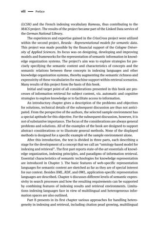 viii Preface
(LCSH) and the French indexing vocabulary Rameau, thus contributing to the
MACS project. The results of the project became part of the Linked Data service of
the German National Library.
The experiences and expertise gained in the CrissCross project were utilized
within the second project, Reseda - Representational models for semantic data.
This project was made possible by the financial support of the Cologne Univer-
sity of Applied Sciences. Its focus was on designing, developing and improving
models and frameworks for the representation of semantic information in knowl-
edge organization systems. The project’s aim was to explore strategies for pre-
cisely specifying the semantic content and characteristics of concepts and the
semantic relations between these concepts in indexing languages and other
knowledge organization systems, thereby augmenting the semantic richness and
expressivity of these vocabularies for machine support within retrieval scenarios.
Many results of this project form the basis of this book.
Initial and target point of all considerations presented in this book are pro-
cesses of information retrieval for subject content, viz. automatic and cognitive
strategies to explore knowledge or to facilitate access to information.
An introductory chapter gives a description of the problems and objectives
for solutions, technical details of the subsequent discussion are thus not antici-
pated. From the perspective of the authors, the selected sample environment has
a special aptitude for this objective. For the subsequent discussion, however, it is
not of substantive importance. The focus of the considerations are always general
problems and solutions. All of the examples of the book are designed to support
abstract considerations or to illustrate general methods. None of the displayed
methods is designed for a specific example of the sample environment alone.
After this introduction, the text is divided in three parts, each describing a
stage for the development of a concept that we call an “ontology-based model for
indexing and retrieval”. The first part reports state-of-the-art essentials of knowl-
edge organization, indexing principles, and paradigms of information retrieval.
Essential characteristics of semantic technologies for knowledge representation
are introduced in Chapter 3. The basic features of web-specific representation
languages for semantic content are sketched as far as they are of special interest
for our context. Besides XML, RDF, and OWL, application-specific representation
languages are described. Chapter 4 discusses different levels of semantic expres-
sivity in search processes and how the resulting requirements can be supported
by combining features of indexing results and retrieval environments. Limita-
tions indexing languages face in view of multilingual and heterogeneous infor-
mation spaces are also outlined.
Part B presents in its first chapter various approaches for handling hetero-
geneity in indexing and retrieval, including citation pearl growing, multilingual
 