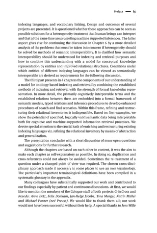 Preface ix
indexing languages, and vocabulary linking. Design and outcomes of several
projects are presented. It is questioned whether these approaches can be seen as
possible solutions for a heterogeneity treatment that human beings can interpret
and that at the same time are promoting machine supported inferences. The latter
aspect gives rise for continuing the discussion in Chapter 6 by a more detailed
analysis of the problems that must be taken into concern if heterogeneity should
be solved be methods of semantic interoperability. It is clarified how semantic
interoperability should be understood for indexing and retrieval purposes and
how to combine this understanding with a model for conceptual knowledge
representation by entities and improved relational structures. Conditions under
which entities of different indexing languages can be viewed as semantically
interoperable are derived as requirements for the following discussion.
The third part presents in 4 chapters the components of our understanding of
a model for ontology-based indexing and retrieval by combining the established
methods of indexing and retrieval with the strength of formal knowledge repre-
sentation. In more detail, the primarily cognitively interpretable terms and the
established relations between them are embedded into a formal framework of
semantic models, typed relations and inference procedures to develop enhanced
procedures of search and find scenarios. Within this frame, refining and restruc-
turing their relational inventories is indispensible. Based on first examples, we
show the potential of specified, logically valid semantic data being interpretable
both for cognitive and machine-supported information retrieval processes. We
devote special attention to the crucial task of enriching and restructuring existing
indexing languages viz. refining the relational inventory by means of abstraction
and generalization.
The presentation concludes with a short discussion of some open questions
and suggestions for further research.
Although the chapters are based on each other in content, it was the aim to
make each chapter as self-explanatory as possible. In doing so, duplication and
cross-references could not always be avoided. Sometimes the re-treatment of a
question under a changed point of view was required. The chosen cross-disci-
plinary approach made it necessary in some places to use an own terminology.
The particularly important terminological definitions have been compiled in a
systematic glossary in the appendix.
Many colleagues have substantially supported our work and contributed to
our findings especially by patient and continuous discussions. At first, we would
like to mention the members of the Cologne staff of both projects CrissCross and
Reseda: Anne Betz, Felix Boteram, Jan-Helge Jacobs, Tina Mengel, Katrin Müller
and Michael Panzer (neé Preuss). We would like to thank them all; our work
would not have been successful without their help. A special thanks to Jens Wille
 