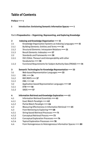 Table of Contents
Preface  v
1 Introduction: Envisioning Semantic Information Spaces  1
Part A Propaedeutics – Organizing, Representing, and Exploring Knowledge
2 Indexing and Knowledge Organization  15
2.1 Knowledge Organization Systems as Indexing Languages  15
2.1.1 Building Elements: Entities and Terms  16
2.1.2 Structural Elements: Intrasystem Relations  21
2.1.3 Result Elements: Indexates  27
2.2 Standards and Frameworks  30
2.2.1 ISO 25964: Thesauri and Interoperability with other
Vocabularies  30
2.2.2 Functional Requirements for Subject Authority Data (FRSAD)  31
3 Semantic Technologies for Knowledge Representation  33
3.1 Web-based Representation Languages  33
3.1.1 XML  34
3.1.2 RDF/RDFS  37
3.1.3 OWL  42
3.2 Application-based Representation Languages  49
3.2.1 XTM  50
3.2.2 SKOS  57
4 Information Retrieval and Knowledge Exploration  61
4.1 Information Retrieval Essentials  61
4.1.1 Exact Match Paradigm  62
4.1.2 Partial Match Paradigm  64
4.2 Measuring Effectiveness in Information Retrieval  65
4.3 From Retrieving to Exploring  68
4.3.1 String-based Retrieval Processes  71
4.3.2 Conceptual Retrieval Process  73
4.3.3 Conceptual Exploration Processes  74
4.3.4 Topical Exploration Processes  78
4.4 From Homogeneous to Heterogeneous Information Spaces  80
 