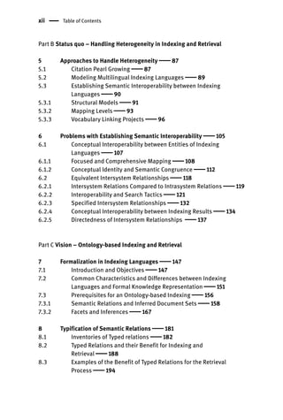 xii Table of Contents
Part B Status quo – Handling Heterogeneity in Indexing and Retrieval
5 Approaches to Handle Heterogeneity  87
5.1 Citation Pearl Growing  87
5.2 Modeling Multilingual Indexing Languages  89
5.3 Establishing Semantic Interoperability between Indexing
Languages  90
5.3.1 Structural Models  91
5.3.2 Mapping Levels  93
5.3.3 Vocabulary Linking Projects  96
6 Problems with Establishing Semantic Interoperability  105
6.1 Conceptual Interoperability between Entities of Indexing
Languages  107
6.1.1 Focused and Comprehensive Mapping  108
6.1.2 Conceptual Identity and Semantic Congruence  112
6.2 Equivalent Intersystem Relationships  118
6.2.1 Intersystem Relations Compared to Intrasystem Relations  119
6.2.2 Interoperability and Search Tactics  121
6.2.3 Specified Intersystem Relationships  132
6.2.4 Conceptual Interoperability between Indexing Results  134
6.2.5 Directedness of Intersystem Relationships  137
Part C Vision – Ontology-based Indexing and Retrieval
7 Formalization in Indexing Languages  147
7.1 Introduction and Objectives  147
7.2 Common Characteristics and Differences between Indexing
Languages and Formal Knowledge Representation  151
7.3 Prerequisites for an Ontology-based Indexing  156
7.3.1 Semantic Relations and Inferred Document Sets  158
7.3.2 Facets and Inferences  167
8 Typification of Semantic Relations  181
8.1 Inventories of Typed relations  182
8.2 Typed Relations and their Benefit for Indexing and
Retrieval  188
8.3 Examples of the Benefit of Typed Relations for the Retrieval
Process  194
 