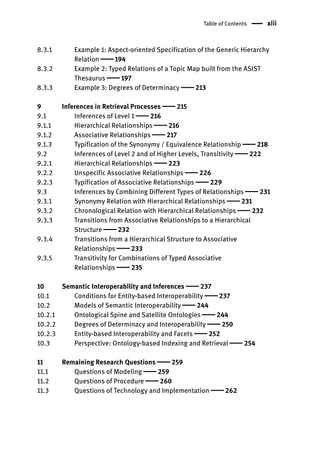 Table of Contents xiii
8.3.1 Example 1: Aspect-oriented Specification of the Generic Hierarchy
Relation  194
8.3.2 Example 2: Typed Relations of a Topic Map built from the ASIST
Thesaurus  197
8.3.3 Example 3: Degrees of Determinacy  213
9 Inferences in Retrieval Processes  215
9.1 Inferences of Level 1  216
9.1.1 Hierarchical Relationships  216
9.1.2 Associative Relationships  217
9.1.3 Typification of the Synonymy / Equivalence Relationship  218
9.2 Inferences of Level 2 and of Higher Levels, Transitivity  222
9.2.1 Hierarchical Relationships  223
9.2.2 Unspecific Associative Relationships  226
9.2.3 Typification of Associative Relationships  229
9.3 Inferences by Combining Different Types of Relationships  231
9.3.1 Synonymy Relation with Hierarchical Relationships  231
9.3.2 Chronological Relation with Hierarchical Relationships  232
9.3.3 Transitions from Associative Relationships to a Hierarchical
Structure  232
9.3.4 Transitions from a Hierarchical Structure to Associative
Relationships  233
9.3.5 Transitivity for Combinations of Typed Associative
Relationships  235
10 Semantic Interoperability and Inferences  237
10.1 Conditions for Entity-based Interoperability  237
10.2 Models of Semantic Interoperability  244
10.2.1 Ontological Spine and Satellite Ontologies  244
10.2.2 Degrees of Determinacy and Interoperability  250
10.2.3 Entity-based Interoperability and Facets  252
10.3 Perspective: Ontology-based Indexing and Retrieval  254
11 Remaining Research Questions  259
11.1 Questions of Modeling  259
11.2 Questions of Procedure  260
11.3 Questions of Technology and Implementation  262
 