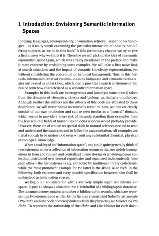 1 Introduction: Envisioning Semantic Information
Spaces
Indexing languages, interoperability, information retrieval, semantic technolo-
gies – is it really worth examining the particular interaction of these rather dif-
fering subjects, as we do in this book? In this preliminary chapter we try to give
a first answer why we think it is. Therefore we will pick up the idea of a semantic
information space again, which was already mentioned in the preface and make
it more concrete by envisioning some examples. We will take a first naive look
at search situations and the impact of semantic knowledge representation, yet
without considering the conceptual or technical background. Thus in this first
look, information retrieval systems, indexing languages and semantic technolo-
gies are treated as a black box, which ideally provides a search environment that
can be somehow characterized as a semantic information space.
Examples in this book are heterogeneous and (amongst some others) taken
from the domains of chemistry, physics and biology, particularly ornithology.
Although neither the authors nor the subjects of this book are affiliated to these
disciplines, we will nevertheless occasionally revert to them, as they are clearly
outside of our own profession and can be seen insofar as a “neutral” domain,
which seems to provide a lower risk of misunderstanding than examples from
the less accurate fields of humanities or social sciences would probably provide.
However, there are of course no special skills in natural sciences needed to read
and understand the examples and to follow the argumentation. All examples are
trivial enough to be understood even without any substantial chemical, physical
or zoological knowledge.
When speaking of an “information space”, one could quite generally think of
two extremes: either a collection of information resources that are widely homog-
enous in form and content and centralized in one storage or a heterogeneous col-
lection, distributed over several repositories and organized independently from
each other – the first extreme is e.g. embodied by traditional library collections,
while the most prominent example for the latter is the World Wide Web. In the
following, both extremes and every possible specification between them shall be
understood as information spaces.
We begin our consideration with a relatively simple organized information
space. Figure 1.1 shows a situation that is remindful of a bibliographic database.
The document store contains a number of bibliographic records, which are repre-
senting two monographs written by the German chemist and Nobel Prize laureate
Otto Hahn and one book of correspondence from the physicist Lise Meitner to Otto
Hahn. To represent the authorship of Otto Hahn and Lise Meitner for each docu-
 