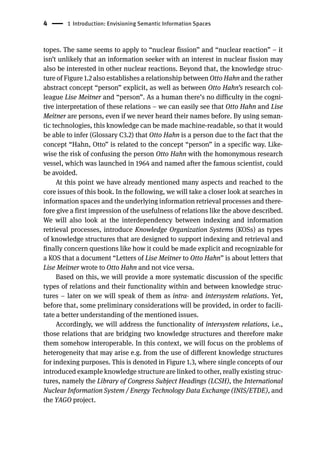 4 1 Introduction: Envisioning Semantic Information Spaces
topes. The same seems to apply to “nuclear fission” and “nuclear reaction” – it
isn’t unlikely that an information seeker with an interest in nuclear fission may
also be interested in other nuclear reactions. Beyond that, the knowledge struc-
ture of Figure 1.2 also establishes a relationship between Otto Hahn and the rather
abstract concept “person” explicit, as well as between Otto Hahn’s research col-
league Lise Meitner and “person”. As a human there’s no difficulty in the cogni-
tive interpretation of these relations – we can easily see that Otto Hahn and Lise
Meitner are persons, even if we never heard their names before. By using seman-
tic technologies, this knowledge can be made machine-readable, so that it would
be able to infer (Glossary C3.2) that Otto Hahn is a person due to the fact that the
concept “Hahn, Otto” is related to the concept “person” in a specific way. Like-
wise the risk of confusing the person Otto Hahn with the homonymous research
vessel, which was launched in 1964 and named after the famous scientist, could
be avoided.
At this point we have already mentioned many aspects and reached to the
core issues of this book. In the following, we will take a closer look at searches in
information spaces and the underlying information retrieval processes and there-
fore give a first impression of the usefulness of relations like the above described.
We will also look at the interdependency between indexing and information
retrieval processes, introduce Knowledge Organization Systems (KOSs) as types
of knowledge structures that are designed to support indexing and retrieval and
finally concern questions like how it could be made explicit and recognizable for
a KOS that a document “Letters of Lise Meitner to Otto Hahn” is about letters that
Lise Meitner wrote to Otto Hahn and not vice versa.
Based on this, we will provide a more systematic discussion of the specific
types of relations and their functionality within and between knowledge struc-
tures – later on we will speak of them as intra- and intersystem relations. Yet,
before that, some preliminary considerations will be provided, in order to facili-
tate a better understanding of the mentioned issues.
Accordingly, we will address the functionality of intersystem relations, i.e.,
those relations that are bridging two knowledge structures and therefore make
them somehow interoperable. In this context, we will focus on the problems of
heterogeneity that may arise e.g. from the use of different knowledge structures
for indexing purposes. This is denoted in Figure 1.3, where single concepts of our
introduced example knowledge structure are linked to other, really existing struc-
tures, namely the Library of Congress Subject Headings (LCSH), the International
Nuclear Information System / Energy Technology Data Exchange (INIS/ETDE), and
the YAGO project.
 