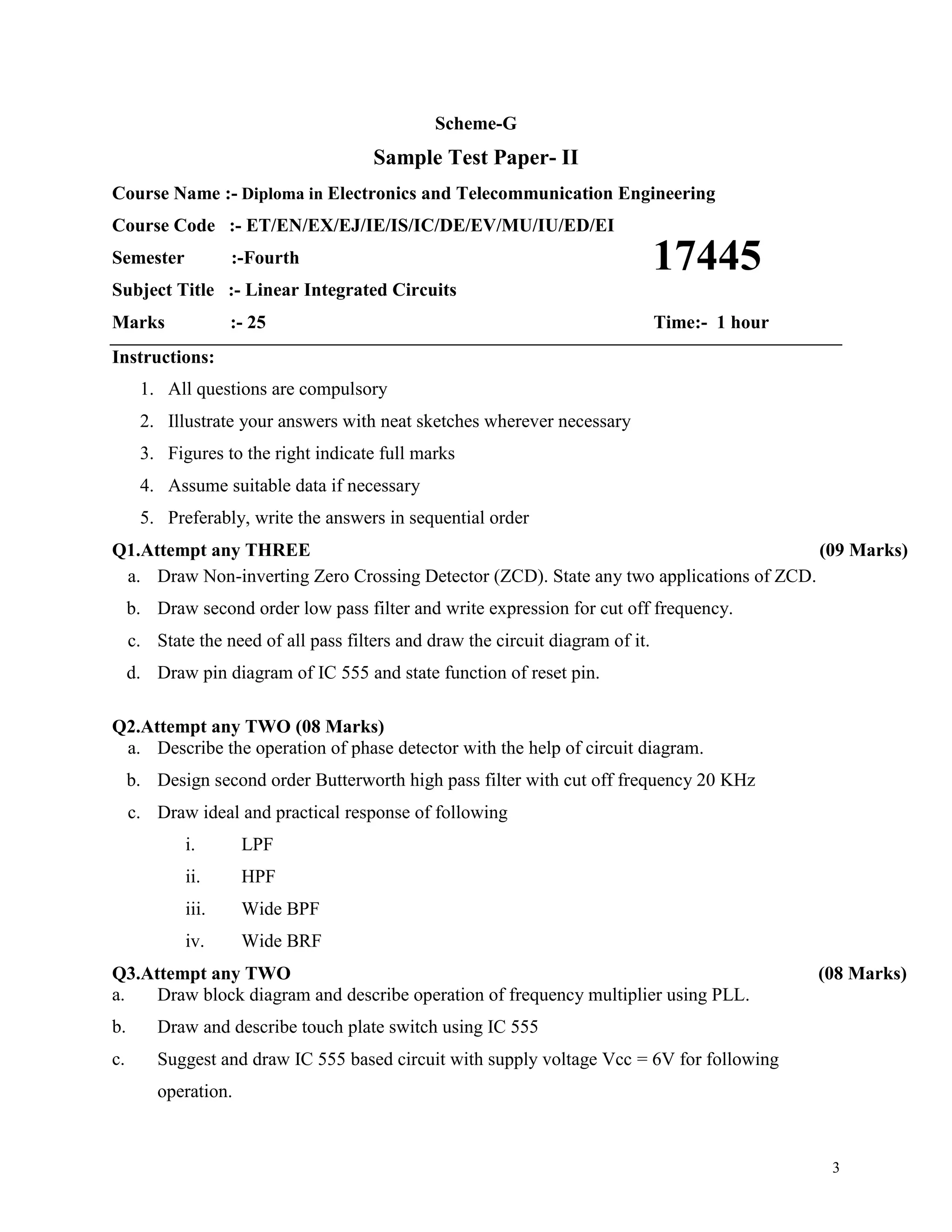 3
Scheme-G
Sample Test Paper- II
Course Name :- Diploma in Electronics and Telecommunication Engineering
Course Code :- ET/EN/EX/EJ/IE/IS/IC/DE/EV/MU/IU/ED/EI
Semester :-Fourth
Subject Title :- Linear Integrated Circuits
Marks :- 25 Time:- 1 hour
Instructions:
1. All questions are compulsory
2. Illustrate your answers with neat sketches wherever necessary
3. Figures to the right indicate full marks
4. Assume suitable data if necessary
5. Preferably, write the answers in sequential order
Q1.Attempt any THREE (09 Marks)
a. Draw Non-inverting Zero Crossing Detector (ZCD). State any two applications of ZCD.
b. Draw second order low pass filter and write expression for cut off frequency.
c. State the need of all pass filters and draw the circuit diagram of it.
d. Draw pin diagram of IC 555 and state function of reset pin.
Q2.Attempt any TWO (08 Marks)
a. Describe the operation of phase detector with the help of circuit diagram.
b. Design second order Butterworth high pass filter with cut off frequency 20 KHz
c. Draw ideal and practical response of following
i. LPF
ii. HPF
iii. Wide BPF
iv. Wide BRF
Q3.Attempt any TWO (08 Marks)
a. Draw block diagram and describe operation of frequency multiplier using PLL.
b. Draw and describe touch plate switch using IC 555
c. Suggest and draw IC 555 based circuit with supply voltage Vcc = 6V for following
operation.
17445
 