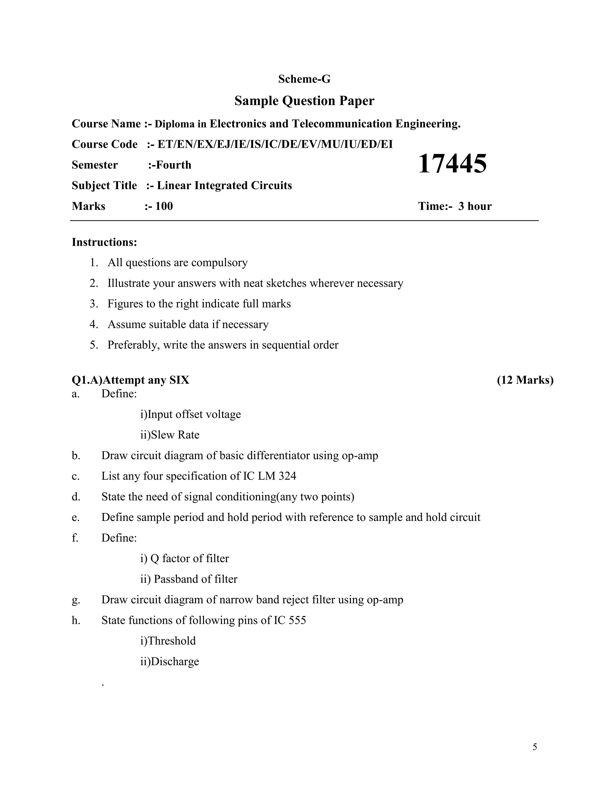 5
Scheme-G
Sample Question Paper
Course Name :- Diploma in Electronics and Telecommunication Engineering.
Course Code :- ET/EN/EX/EJ/IE/IS/IC/DE/EV/MU/IU/ED/EI
Semester :-Fourth
Subject Title :- Linear Integrated Circuits
Marks :- 100 Time:- 3 hour
Instructions:
1. All questions are compulsory
2. Illustrate your answers with neat sketches wherever necessary
3. Figures to the right indicate full marks
4. Assume suitable data if necessary
5. Preferably, write the answers in sequential order
Q1.A)Attempt any SIX (12 Marks)
a. Define:
i)Input offset voltage
ii)Slew Rate
b. Draw circuit diagram of basic differentiator using op-amp
c. List any four specification of IC LM 324
d. State the need of signal conditioning(any two points)
e. Define sample period and hold period with reference to sample and hold circuit
f. Define:
i) Q factor of filter
ii) Passband of filter
g. Draw circuit diagram of narrow band reject filter using op-amp
h. State functions of following pins of IC 555
i)Threshold
ii)Discharge
.
17445
 