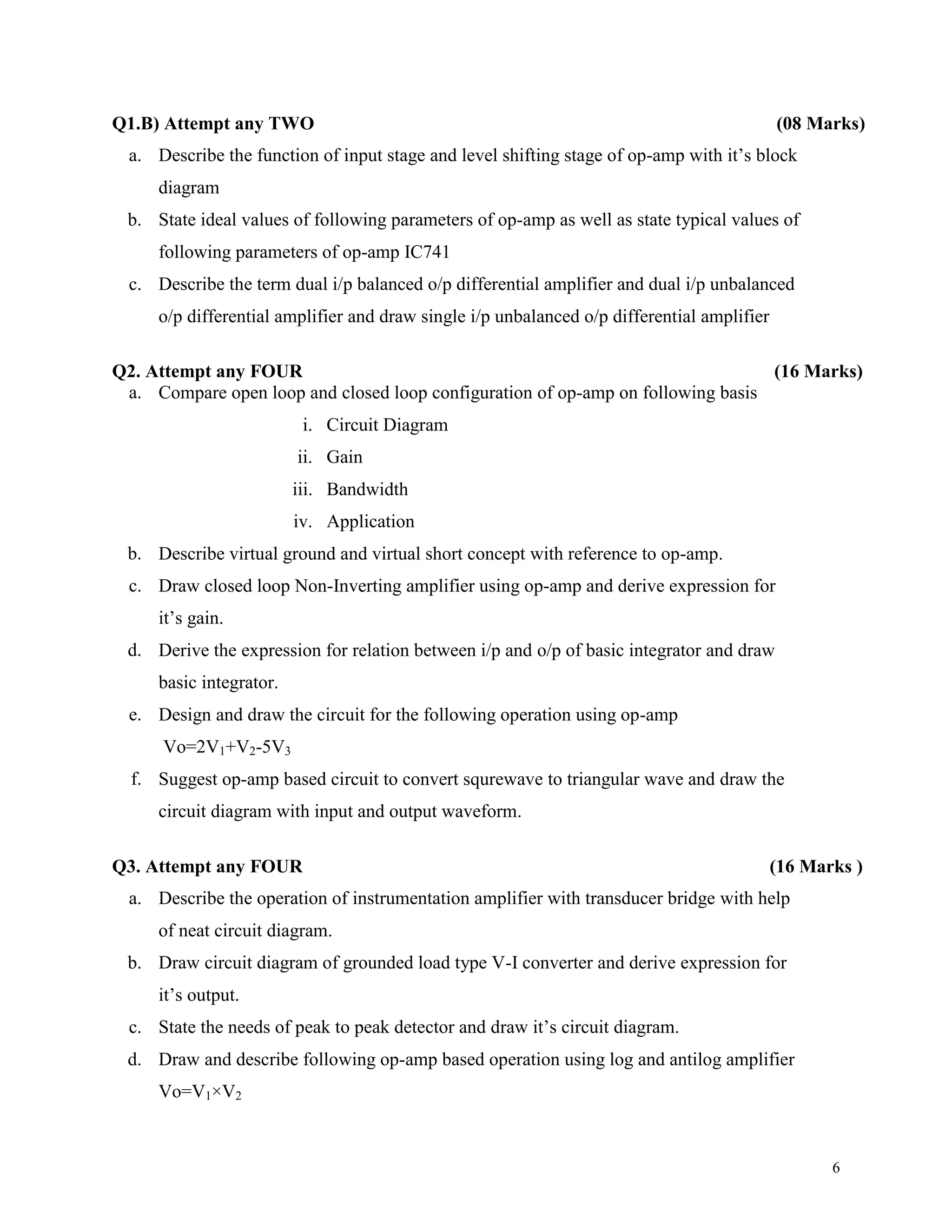 6
Q1.B) Attempt any TWO (08 Marks)
a. Describe the function of input stage and level shifting stage of op-amp with it’s block
diagram
b. State ideal values of following parameters of op-amp as well as state typical values of
following parameters of op-amp IC741
c. Describe the term dual i/p balanced o/p differential amplifier and dual i/p unbalanced
o/p differential amplifier and draw single i/p unbalanced o/p differential amplifier
Q2. Attempt any FOUR (16 Marks)
a. Compare open loop and closed loop configuration of op-amp on following basis
i. Circuit Diagram
ii. Gain
iii. Bandwidth
iv. Application
b. Describe virtual ground and virtual short concept with reference to op-amp.
c. Draw closed loop Non-Inverting amplifier using op-amp and derive expression for
it’s gain.
d. Derive the expression for relation between i/p and o/p of basic integrator and draw
basic integrator.
e. Design and draw the circuit for the following operation using op-amp
Vo=2V1+V2-5V3
f. Suggest op-amp based circuit to convert squrewave to triangular wave and draw the
circuit diagram with input and output waveform.
Q3. Attempt any FOUR (16 Marks )
a. Describe the operation of instrumentation amplifier with transducer bridge with help
of neat circuit diagram.
b. Draw circuit diagram of grounded load type V-I converter and derive expression for
it’s output.
c. State the needs of peak to peak detector and draw it’s circuit diagram.
d. Draw and describe following op-amp based operation using log and antilog amplifier
Vo=V1×V2
 