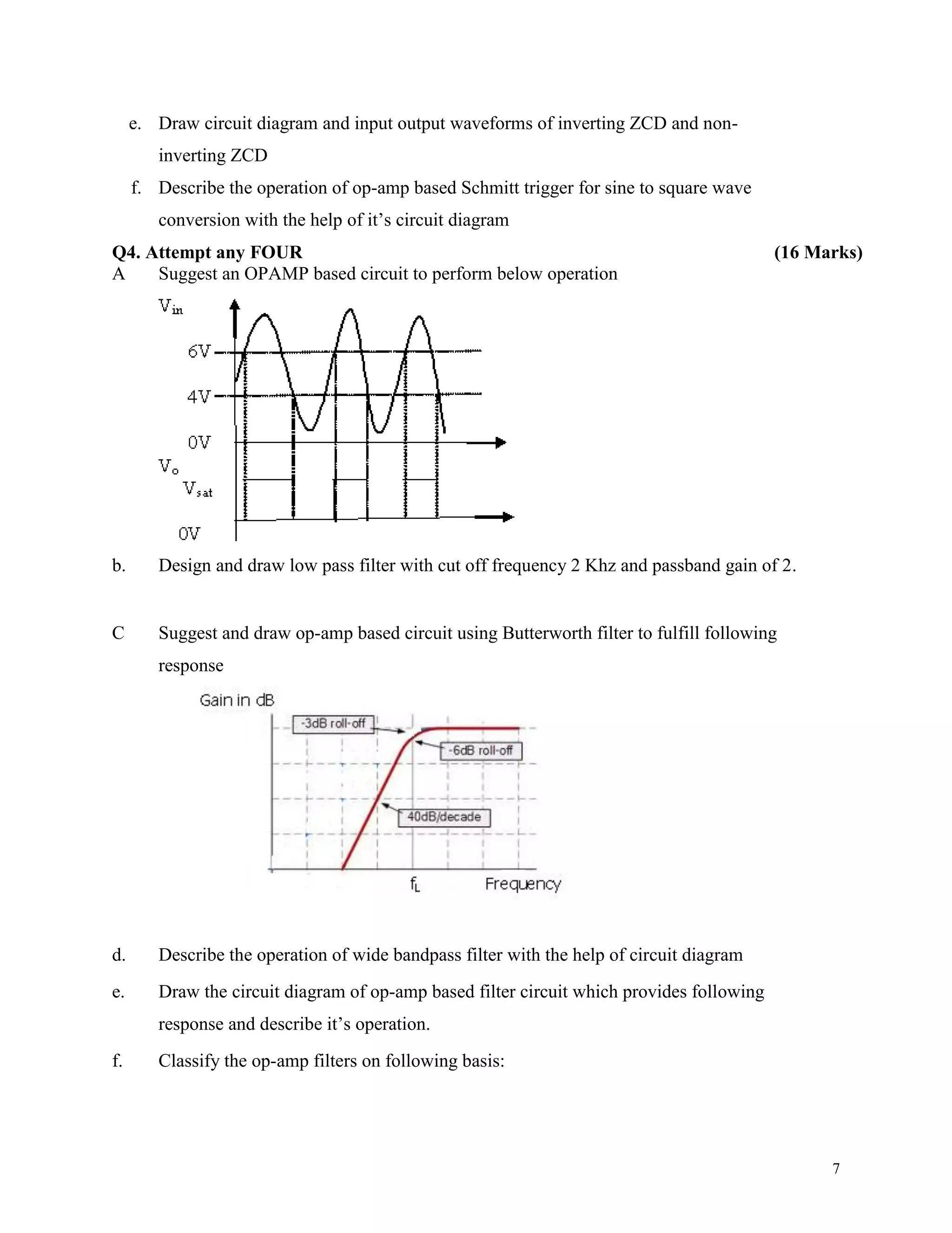 7
e. Draw circuit diagram and input output waveforms of inverting ZCD and non-
inverting ZCD
f. Describe the operation of op-amp based Schmitt trigger for sine to square wave
conversion with the help of it’s circuit diagram
Q4. Attempt any FOUR (16 Marks)
A Suggest an OPAMP based circuit to perform below operation
b. Design and draw low pass filter with cut off frequency 2 Khz and passband gain of 2.
C Suggest and draw op-amp based circuit using Butterworth filter to fulfill following
response
d. Describe the operation of wide bandpass filter with the help of circuit diagram
e. Draw the circuit diagram of op-amp based filter circuit which provides following
response and describe it’s operation.
f. Classify the op-amp filters on following basis:
 