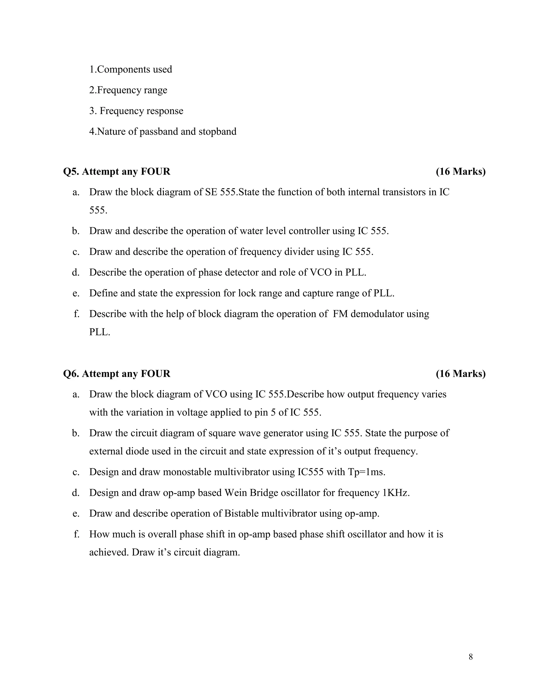8
1.Components used
2.Frequency range
3. Frequency response
4.Nature of passband and stopband
Q5. Attempt any FOUR (16 Marks)
a. Draw the block diagram of SE 555.State the function of both internal transistors in IC
555.
b. Draw and describe the operation of water level controller using IC 555.
c. Draw and describe the operation of frequency divider using IC 555.
d. Describe the operation of phase detector and role of VCO in PLL.
e. Define and state the expression for lock range and capture range of PLL.
f. Describe with the help of block diagram the operation of FM demodulator using
PLL.
Q6. Attempt any FOUR (16 Marks)
a. Draw the block diagram of VCO using IC 555.Describe how output frequency varies
with the variation in voltage applied to pin 5 of IC 555.
b. Draw the circuit diagram of square wave generator using IC 555. State the purpose of
external diode used in the circuit and state expression of it’s output frequency.
c. Design and draw monostable multivibrator using IC555 with Tp=1ms.
d. Design and draw op-amp based Wein Bridge oscillator for frequency 1KHz.
e. Draw and describe operation of Bistable multivibrator using op-amp.
f. How much is overall phase shift in op-amp based phase shift oscillator and how it is
achieved. Draw it’s circuit diagram.
 