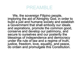 PREAMBLE
    We, the sovereign Filipino people,
imploring the aid of Almighty God, in order to
build a just and humane society and establish
a Government that shall embody our ideals
and aspirations, promote the common good,
conserve and develop our patrimony, and
secure to ourselves and our posterity the
blessings of independence and democracy
under the rule of law and a regime of truth,
justice, freedom, love, equality, and peace,
do ordain and promulgate this Constitution.
 