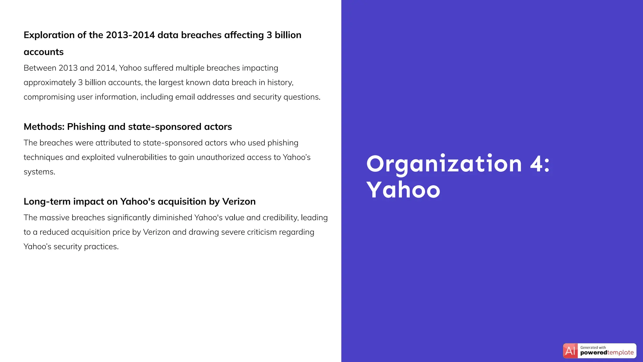 Exploration of the 2013-2014 data breaches affecting 3 billion
accounts
Between 2013 and 2014, Yahoo suffered multiple breaches impacting
approximately 3 billion accounts, the largest known data breach in history,
compromising user information, including email addresses and security questions.
Methods: Phishing and state-sponsored actors
The breaches were attributed to state-sponsored actors who used phishing
techniques and exploited vulnerabilities to gain unauthorized access to Yahoo’s
systems.
Long-term impact on Yahoo's acquisition by Verizon
The massive breaches signiﬁcantly diminished Yahoo's value and credibility, leading
to a reduced acquisition price by Verizon and drawing severe criticism regarding
Yahoo’s security practices.
Organization 4:
Yahoo
 