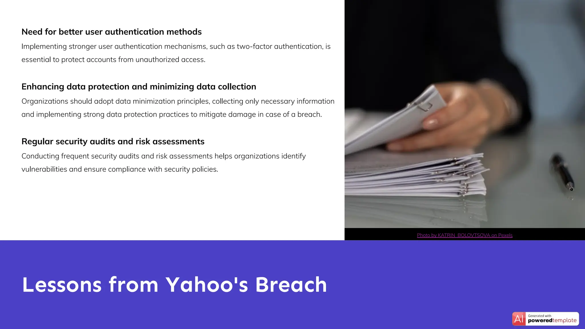 Need for better user authentication methods
Implementing stronger user authentication mechanisms, such as two-factor authentication, is
essential to protect accounts from unauthorized access.
Enhancing data protection and minimizing data collection
Organizations should adopt data minimization principles, collecting only necessary information
and implementing strong data protection practices to mitigate damage in case of a breach.
Regular security audits and risk assessments
Conducting frequent security audits and risk assessments helps organizations identify
vulnerabilities and ensure compliance with security policies.
Lessons from Yahoo's Breach
Photo by KATRIN BOLOVTSOVA on Pexels
 