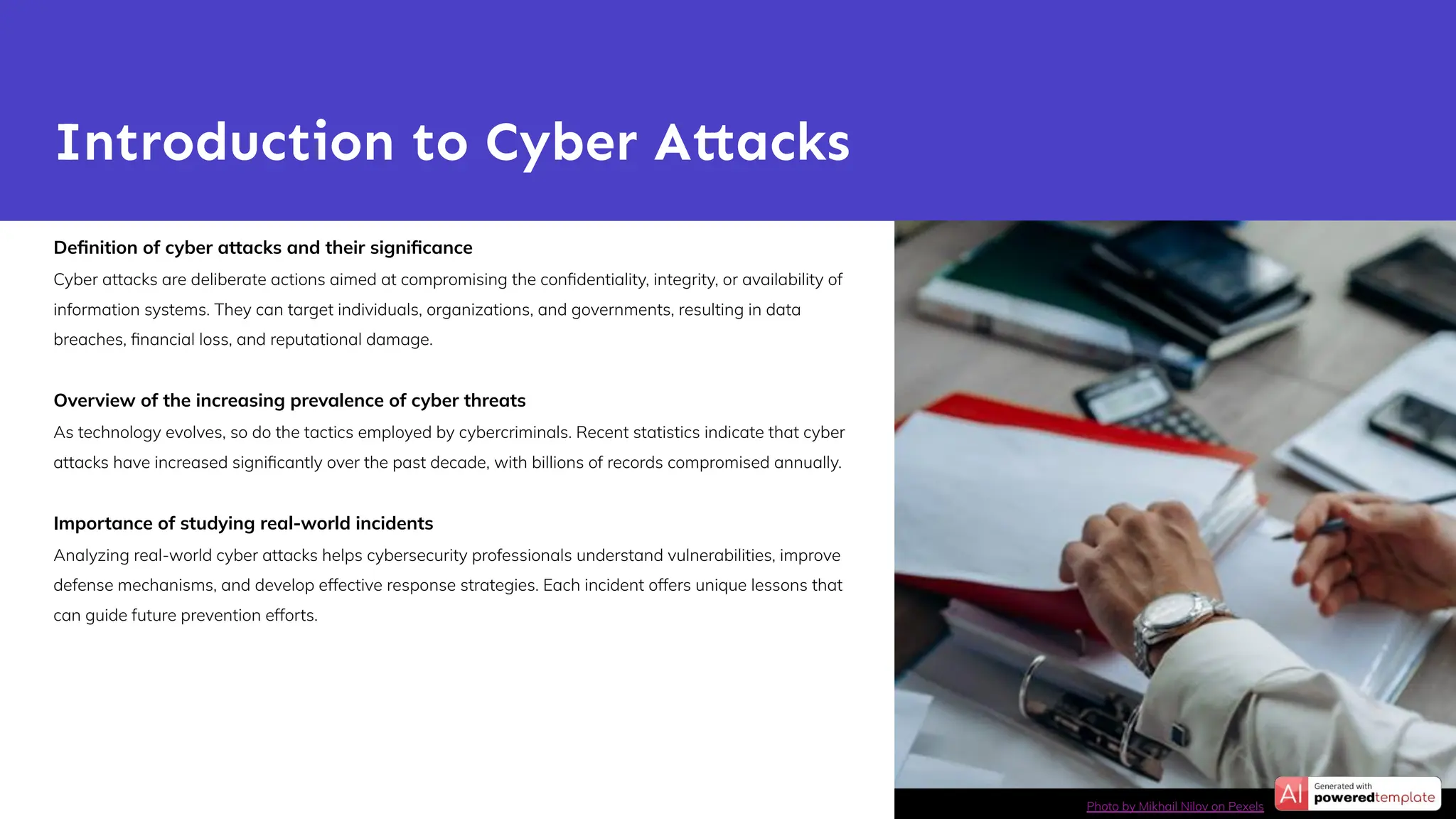 Deﬁnition of cyber attacks and their signiﬁcance
Cyber attacks are deliberate actions aimed at compromising the conﬁdentiality, integrity, or availability of
information systems. They can target individuals, organizations, and governments, resulting in data
breaches, ﬁnancial loss, and reputational damage.
Overview of the increasing prevalence of cyber threats
As technology evolves, so do the tactics employed by cybercriminals. Recent statistics indicate that cyber
attacks have increased signiﬁcantly over the past decade, with billions of records compromised annually.
Importance of studying real-world incidents
Analyzing real-world cyber attacks helps cybersecurity professionals understand vulnerabilities, improve
defense mechanisms, and develop effective response strategies. Each incident offers unique lessons that
can guide future prevention efforts.
Introduction to Cyber Attacks
Photo by Mikhail Nilov on Pexels
 