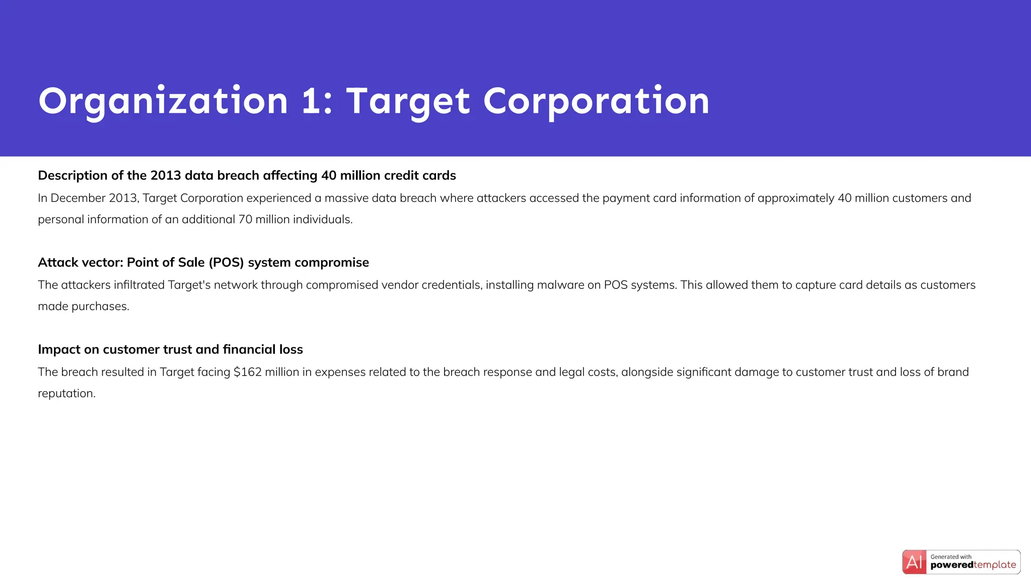 Description of the 2013 data breach affecting 40 million credit cards
In December 2013, Target Corporation experienced a massive data breach where attackers accessed the payment card information of approximately 40 million customers and
personal information of an additional 70 million individuals.
Attack vector: Point of Sale (POS) system compromise
The attackers inﬁltrated Target's network through compromised vendor credentials, installing malware on POS systems. This allowed them to capture card details as customers
made purchases.
Impact on customer trust and ﬁnancial loss
The breach resulted in Target facing $162 million in expenses related to the breach response and legal costs, alongside signiﬁcant damage to customer trust and loss of brand
reputation.
Organization 1: Target Corporation
 