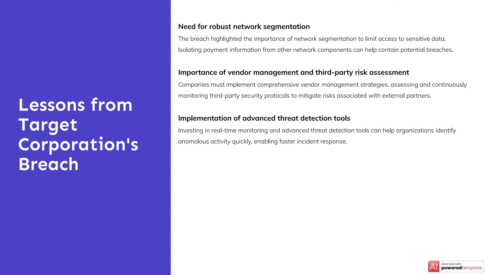 Need for robust network segmentation
The breach highlighted the importance of network segmentation to limit access to sensitive data.
Isolating payment information from other network components can help contain potential breaches.
Importance of vendor management and third-party risk assessment
Companies must implement comprehensive vendor management strategies, assessing and continuously
monitoring third-party security protocols to mitigate risks associated with external partners.
Implementation of advanced threat detection tools
Investing in real-time monitoring and advanced threat detection tools can help organizations identify
anomalous activity quickly, enabling faster incident response.
Lessons from
Target
Corporation's
Breach
 