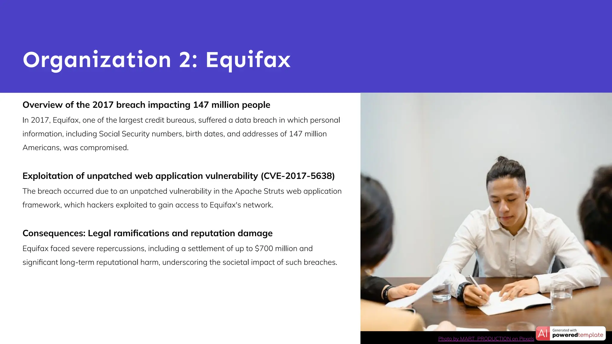 Overview of the 2017 breach impacting 147 million people
In 2017, Equifax, one of the largest credit bureaus, suffered a data breach in which personal
information, including Social Security numbers, birth dates, and addresses of 147 million
Americans, was compromised.
Exploitation of unpatched web application vulnerability (CVE-2017-5638)
The breach occurred due to an unpatched vulnerability in the Apache Struts web application
framework, which hackers exploited to gain access to Equifax's network.
Consequences: Legal ramiﬁcations and reputation damage
Equifax faced severe repercussions, including a settlement of up to $700 million and
signiﬁcant long-term reputational harm, underscoring the societal impact of such breaches.
Organization 2: Equifax
Photo by MART PRODUCTION on Pexels
 