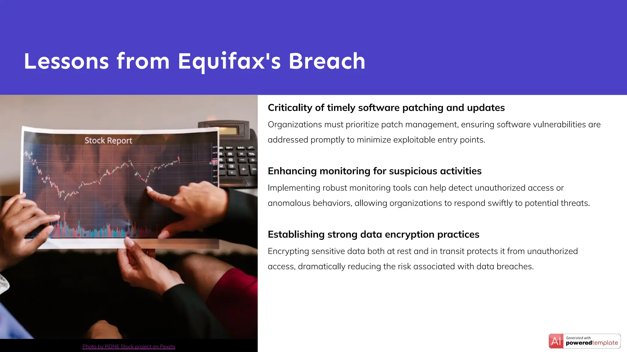 Criticality of timely software patching and updates
Organizations must prioritize patch management, ensuring software vulnerabilities are
addressed promptly to minimize exploitable entry points.
Enhancing monitoring for suspicious activities
Implementing robust monitoring tools can help detect unauthorized access or
anomalous behaviors, allowing organizations to respond swiftly to potential threats.
Establishing strong data encryption practices
Encrypting sensitive data both at rest and in transit protects it from unauthorized
access, dramatically reducing the risk associated with data breaches.
Lessons from Equifax's Breach
Photo by RDNE Stock project on Pexels
 