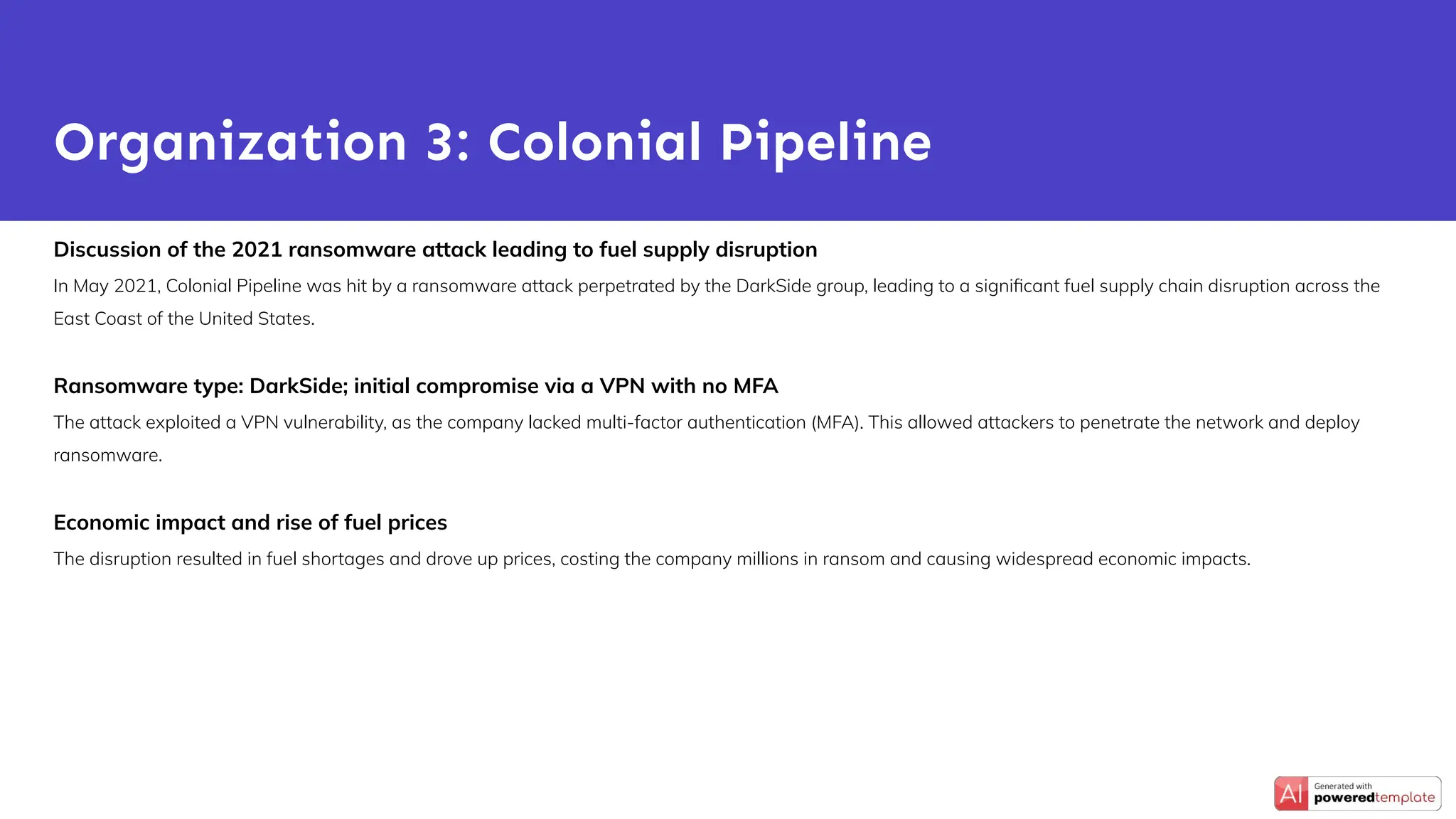 Discussion of the 2021 ransomware attack leading to fuel supply disruption
In May 2021, Colonial Pipeline was hit by a ransomware attack perpetrated by the DarkSide group, leading to a signiﬁcant fuel supply chain disruption across the
East Coast of the United States.
Ransomware type: DarkSide; initial compromise via a VPN with no MFA
The attack exploited a VPN vulnerability, as the company lacked multi-factor authentication (MFA). This allowed attackers to penetrate the network and deploy
ransomware.
Economic impact and rise of fuel prices
The disruption resulted in fuel shortages and drove up prices, costing the company millions in ransom and causing widespread economic impacts.
Organization 3: Colonial Pipeline
 