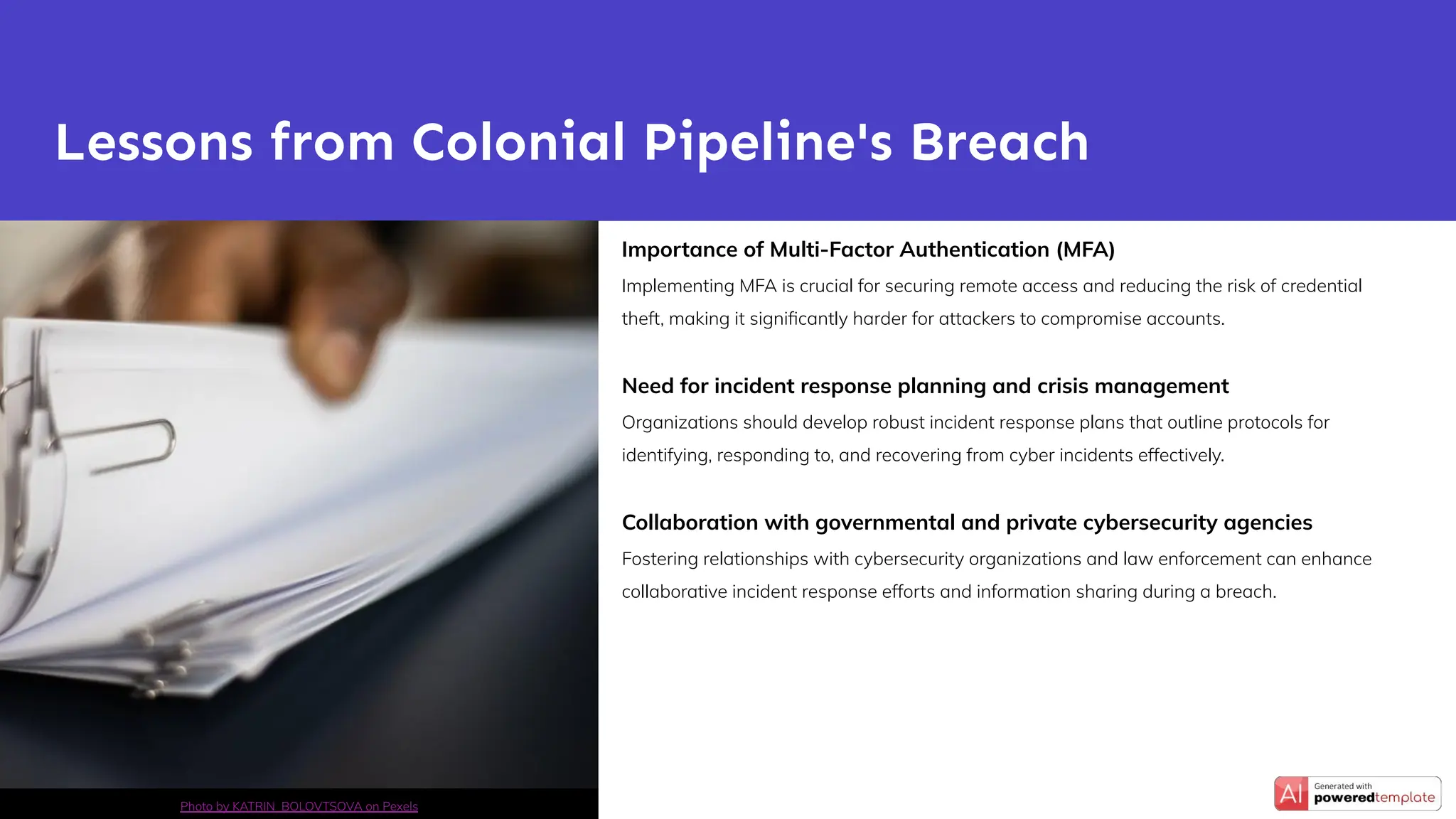 Importance of Multi-Factor Authentication (MFA)
Implementing MFA is crucial for securing remote access and reducing the risk of credential
theft, making it signiﬁcantly harder for attackers to compromise accounts.
Need for incident response planning and crisis management
Organizations should develop robust incident response plans that outline protocols for
identifying, responding to, and recovering from cyber incidents effectively.
Collaboration with governmental and private cybersecurity agencies
Fostering relationships with cybersecurity organizations and law enforcement can enhance
collaborative incident response efforts and information sharing during a breach.
Lessons from Colonial Pipeline's Breach
Photo by KATRIN BOLOVTSOVA on Pexels
 